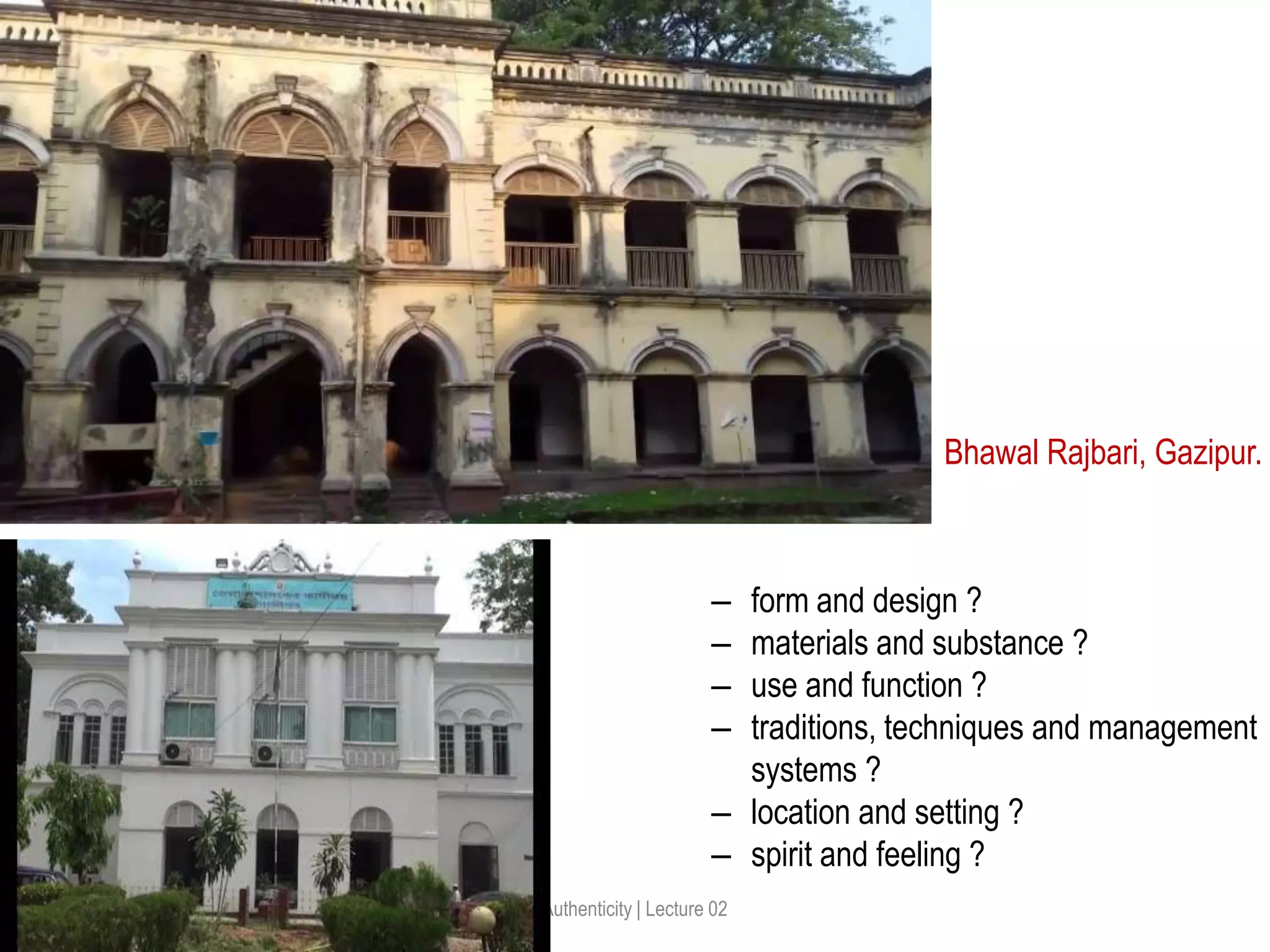 Authenticity | Lecture 02
Bhawal Rajbari, Gazipur.
‒ form and design ?
‒ materials and substance ?
‒ use and function ?
‒ traditions, techniques and management
systems ?
‒ location and setting ?
‒ spirit and feeling ?
 