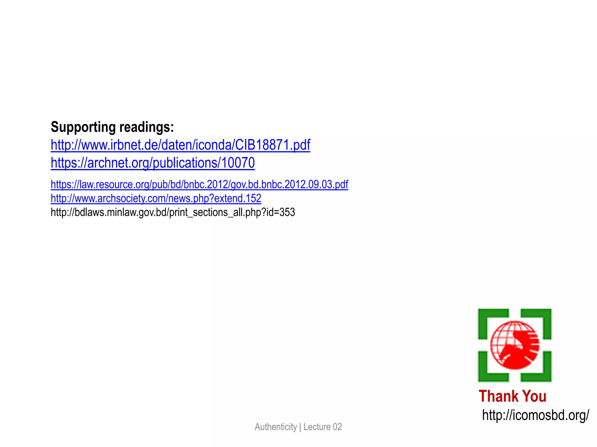 Thank You
http://icomosbd.org/
Authenticity | Lecture 02
Supporting readings:
http://www.irbnet.de/daten/iconda/CIB18871.pdf
https://archnet.org/publications/10070
https://law.resource.org/pub/bd/bnbc.2012/gov.bd.bnbc.2012.09.03.pdf
http://www.archsociety.com/news.php?extend.152
http://bdlaws.minlaw.gov.bd/print_sections_all.php?id=353
 