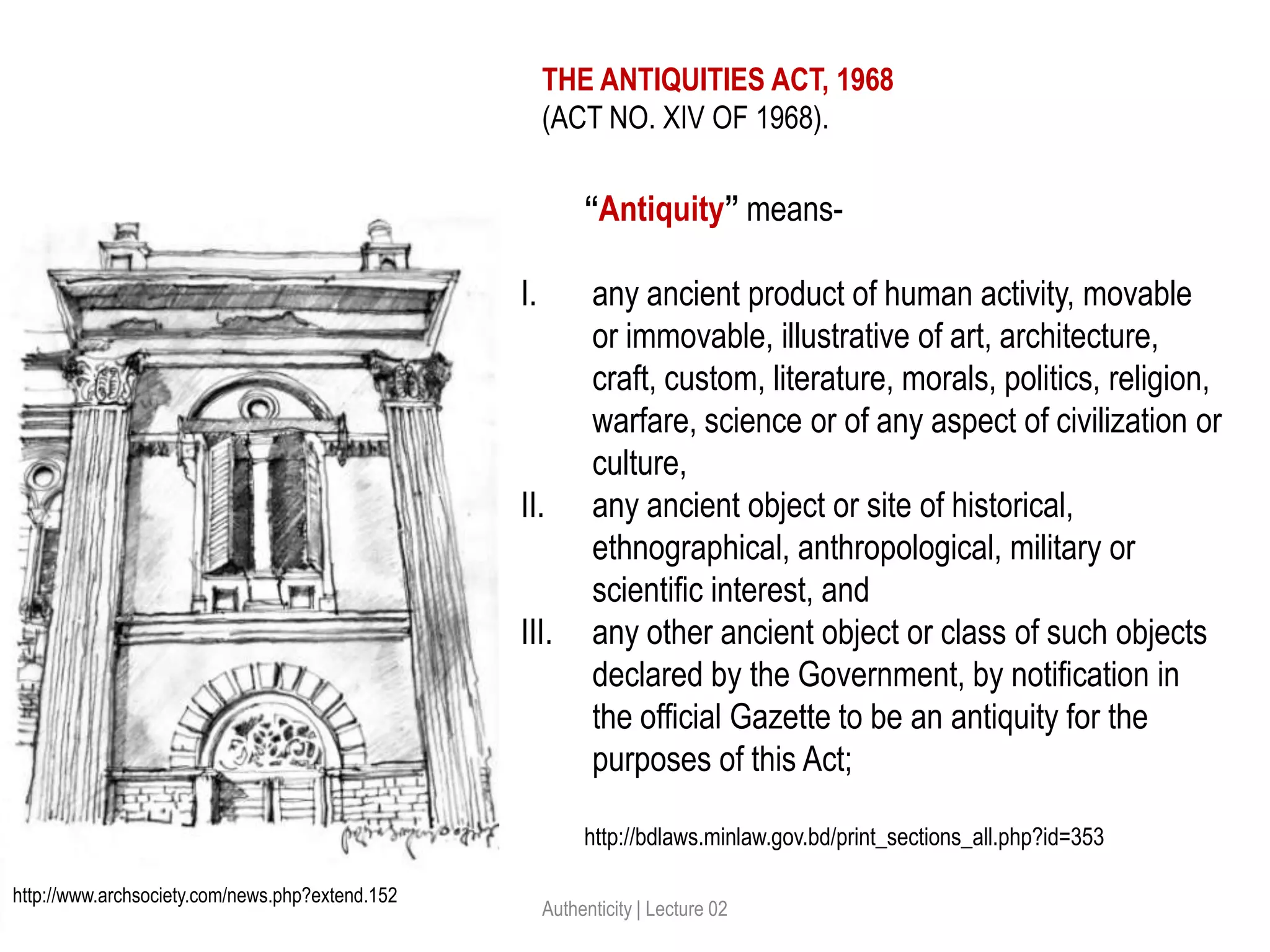 Authenticity | Lecture 02
“Antiquity” means-
I. any ancient product of human activity, movable
or immovable, illustrative of art, architecture,
craft, custom, literature, morals, politics, religion,
warfare, science or of any aspect of civilization or
culture,
II. any ancient object or site of historical,
ethnographical, anthropological, military or
scientific interest, and
III. any other ancient object or class of such objects
declared by the Government, by notification in
the official Gazette to be an antiquity for the
purposes of this Act;
THE ANTIQUITIES ACT, 1968
(ACT NO. XIV OF 1968).
http://bdlaws.minlaw.gov.bd/print_sections_all.php?id=353
http://www.archsociety.com/news.php?extend.152
 