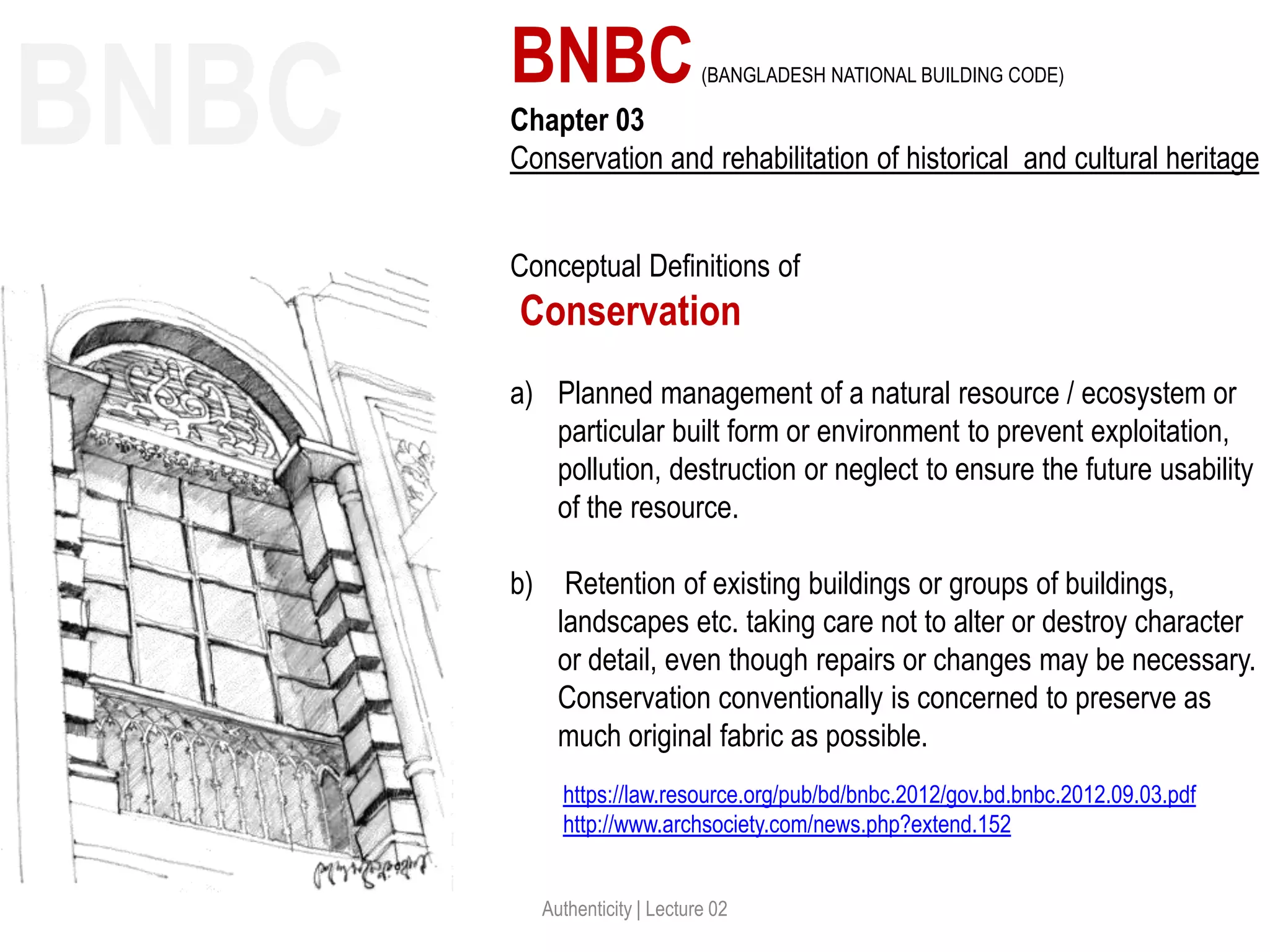 Authenticity | Lecture 02
https://law.resource.org/pub/bd/bnbc.2012/gov.bd.bnbc.2012.09.03.pdf
http://www.archsociety.com/news.php?extend.152
BNBC(BANGLADESH NATIONAL BUILDING CODE)
Chapter 03
Conservation and rehabilitation of historical and cultural heritage
Conceptual Definitions of
Conservation
a) Planned management of a natural resource / ecosystem or
particular built form or environment to prevent exploitation,
pollution, destruction or neglect to ensure the future usability
of the resource.
b) Retention of existing buildings or groups of buildings,
landscapes etc. taking care not to alter or destroy character
or detail, even though repairs or changes may be necessary.
Conservation conventionally is concerned to preserve as
much original fabric as possible.
BNBC
 
