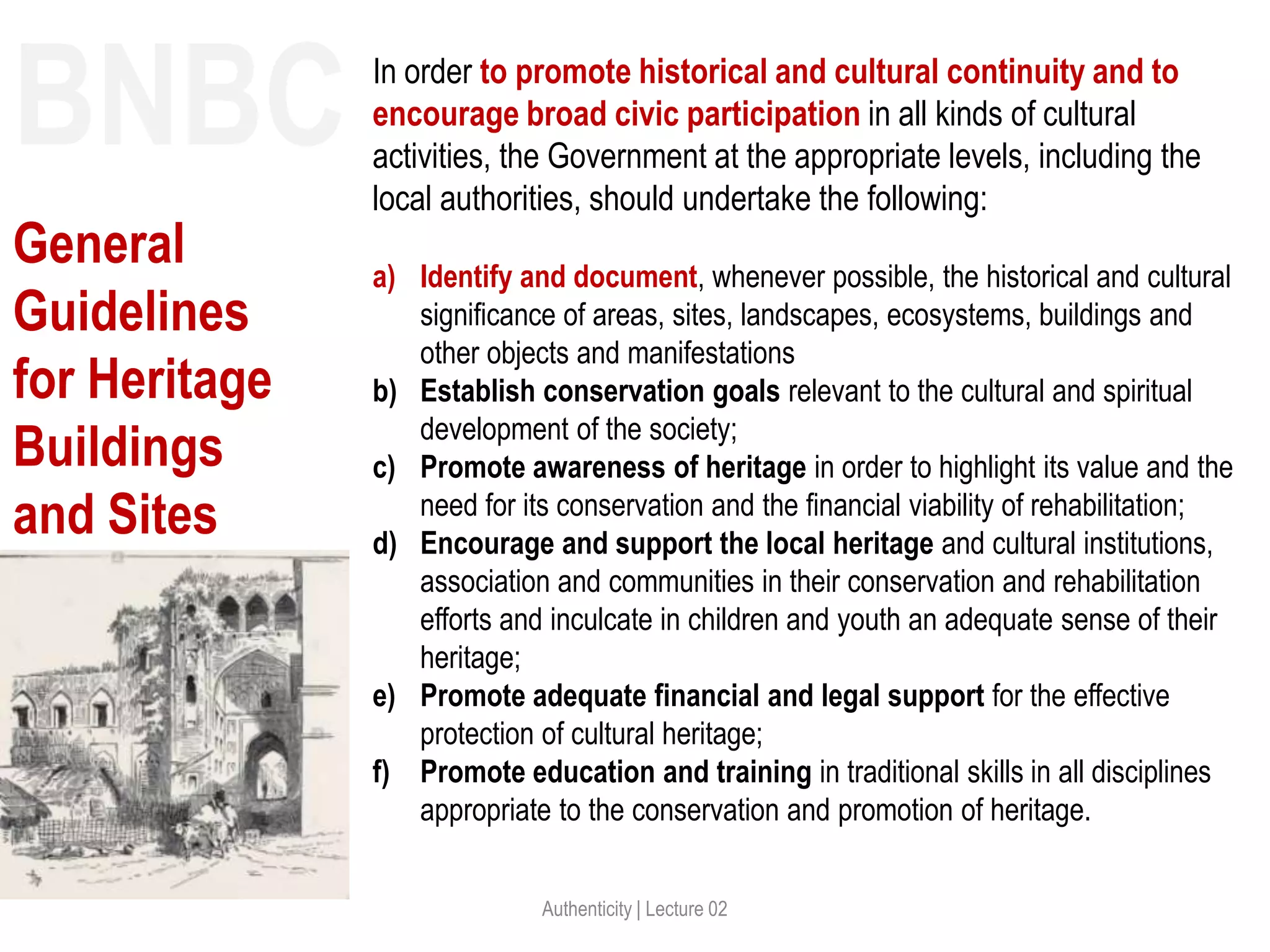 Authenticity | Lecture 02
In order to promote historical and cultural continuity and to
encourage broad civic participation in all kinds of cultural
activities, the Government at the appropriate levels, including the
local authorities, should undertake the following:
a) Identify and document, whenever possible, the historical and cultural
significance of areas, sites, landscapes, ecosystems, buildings and
other objects and manifestations
b) Establish conservation goals relevant to the cultural and spiritual
development of the society;
c) Promote awareness of heritage in order to highlight its value and the
need for its conservation and the financial viability of rehabilitation;
d) Encourage and support the local heritage and cultural institutions,
association and communities in their conservation and rehabilitation
efforts and inculcate in children and youth an adequate sense of their
heritage;
e) Promote adequate financial and legal support for the effective
protection of cultural heritage;
f) Promote education and training in traditional skills in all disciplines
appropriate to the conservation and promotion of heritage.
BNBC
General
Guidelines
for Heritage
Buildings
and Sites
 