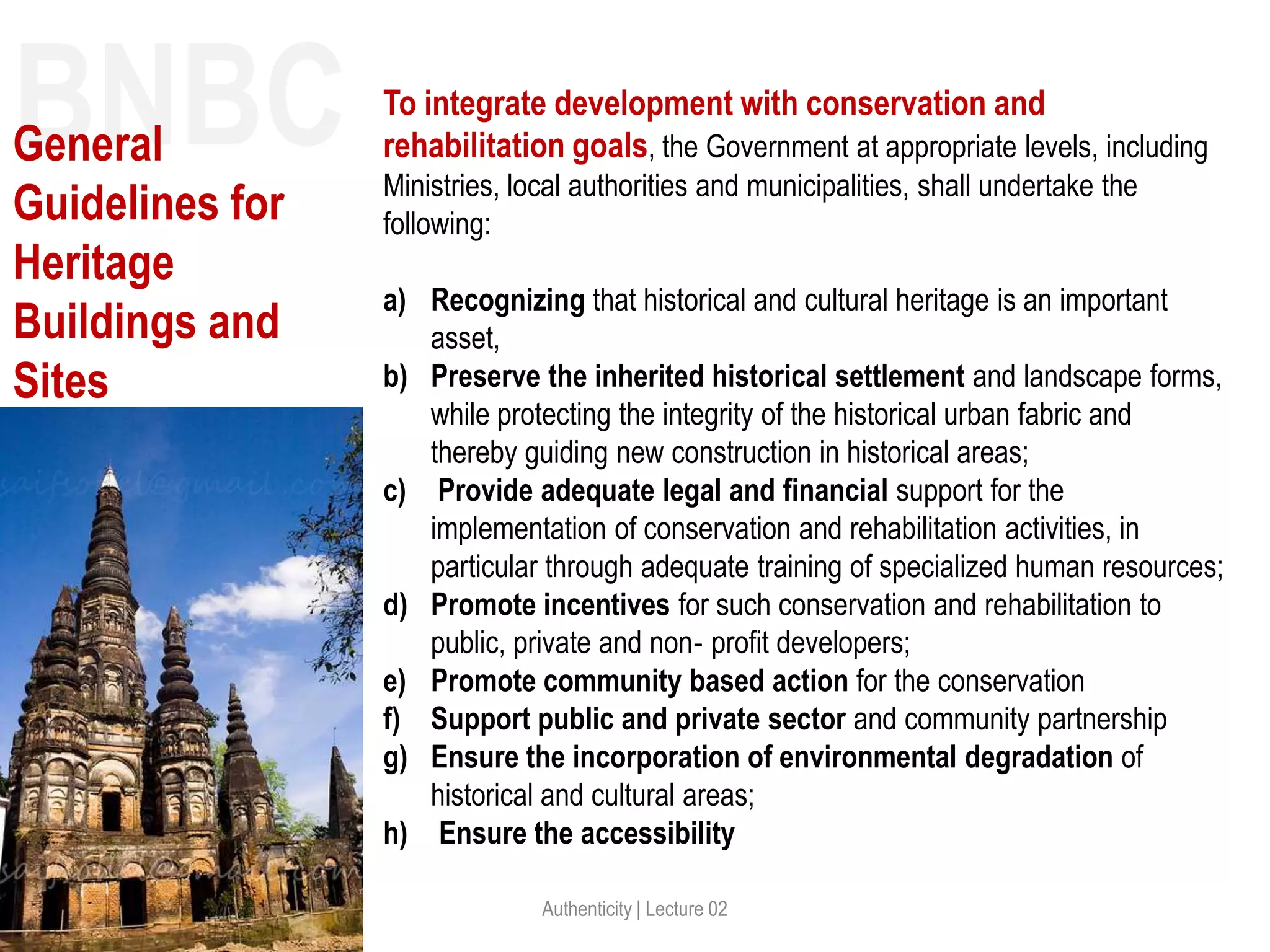 Authenticity | Lecture 02
To integrate development with conservation and
rehabilitation goals, the Government at appropriate levels, including
Ministries, local authorities and municipalities, shall undertake the
following:
a) Recognizing that historical and cultural heritage is an important
asset,
b) Preserve the inherited historical settlement and landscape forms,
while protecting the integrity of the historical urban fabric and
thereby guiding new construction in historical areas;
c) Provide adequate legal and financial support for the
implementation of conservation and rehabilitation activities, in
particular through adequate training of specialized human resources;
d) Promote incentives for such conservation and rehabilitation to
public, private and non‐ profit developers;
e) Promote community based action for the conservation
f) Support public and private sector and community partnership
g) Ensure the incorporation of environmental degradation of
historical and cultural areas;
h) Ensure the accessibility
BNBCGeneral
Guidelines for
Heritage
Buildings and
Sites
 