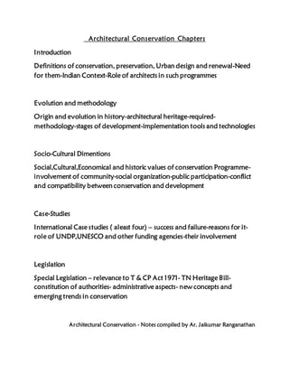 Architectural Conservation Chapters
Introduction
Definitions of conservation, preservation, Urban design and renewal-Need
for them-Indian Context-Role of architects in such programmes
Evolution and methodology
Origin and evolution in history-architectural heritage-required-
methodology-stages of development-implementation tools and technologies
Socio-Cultural Dimentions
Social,Cultural,Economical and historic values of conservation Programme-
involvement of community-social organization-public participation-conflict
and compatibility between conservation and development
Case-Studies
International Case studies ( aleast four) – success and failure-reasons for it-
role of UNDP,UNESCO and other funding agencies-their involvement
Legislation
Special Legislation – relevance to T & CP Act 1971- TN Heritage Bill-
constitution of authorities- administrative aspects- new concepts and
emerging trends in conservation
Architectural Conservation - Notes compiled by Ar. Jaikumar Ranganathan
 