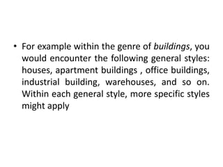 • For example within the genre of buildings, you
would encounter the following general styles:
houses, apartment buildings , office buildings,
industrial building, warehouses, and so on.
Within each general style, more specific styles
might apply
 