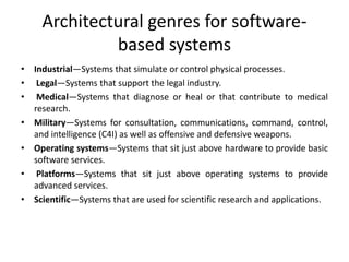 Architectural genres for software-
based systems
• Industrial—Systems that simulate or control physical processes.
• Legal—Systems that support the legal industry.
• Medical—Systems that diagnose or heal or that contribute to medical
research.
• Military—Systems for consultation, communications, command, control,
and intelligence (C4I) as well as offensive and defensive weapons.
• Operating systems—Systems that sit just above hardware to provide basic
software services.
• Platforms—Systems that sit just above operating systems to provide
advanced services.
• Scientific—Systems that are used for scientific research and applications.
 