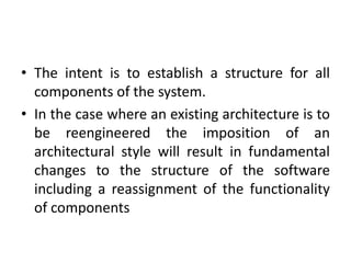 • The intent is to establish a structure for all
components of the system.
• In the case where an existing architecture is to
be reengineered the imposition of an
architectural style will result in fundamental
changes to the structure of the software
including a reassignment of the functionality
of components
 