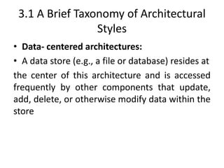 3.1 A Brief Taxonomy of Architectural
Styles
• Data- centered architectures:
• A data store (e.g., a file or database) resides at
the center of this architecture and is accessed
frequently by other components that update,
add, delete, or otherwise modify data within the
store
 