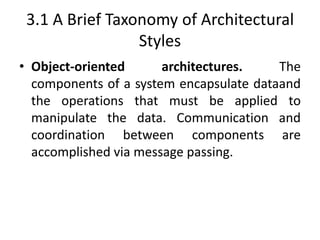 3.1 A Brief Taxonomy of Architectural
Styles
• Object-oriented architectures. The
components of a system encapsulate dataand
the operations that must be applied to
manipulate the data. Communication and
coordination between components are
accomplished via message passing.
 