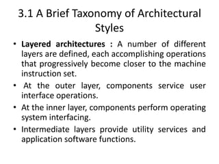 3.1 A Brief Taxonomy of Architectural
Styles
• Layered architectures : A number of different
layers are defined, each accomplishing operations
that progressively become closer to the machine
instruction set.
• At the outer layer, components service user
interface operations.
• At the inner layer, components perform operating
system interfacing.
• Intermediate layers provide utility services and
application software functions.
 