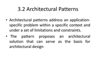 3.2 Architectural Patterns
• Architectural patterns address an application-
specific problem within a specific context and
under a set of limitations and constraints.
• The pattern proposes an architectural
solution that can serve as the basis for
architectural design
 