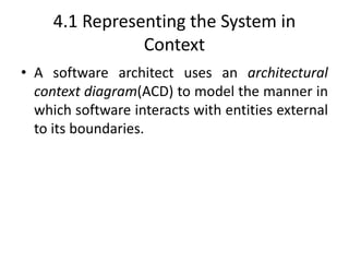 4.1 Representing the System in
Context
• A software architect uses an architectural
context diagram(ACD) to model the manner in
which software interacts with entities external
to its boundaries.
 