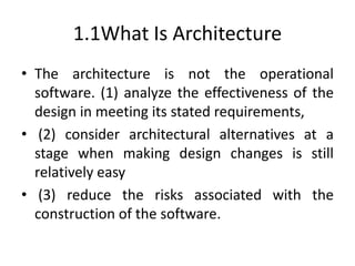 1.1What Is Architecture
• The architecture is not the operational
software. (1) analyze the effectiveness of the
design in meeting its stated requirements,
• (2) consider architectural alternatives at a
stage when making design changes is still
relatively easy
• (3) reduce the risks associated with the
construction of the software.
 