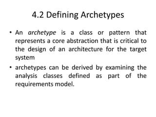 4.2 Defining Archetypes
• An archetype is a class or pattern that
represents a core abstraction that is critical to
the design of an architecture for the target
system
• archetypes can be derived by examining the
analysis classes defined as part of the
requirements model.
 