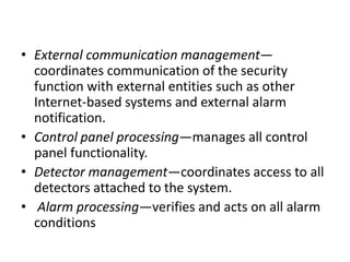 • External communication management—
coordinates communication of the security
function with external entities such as other
Internet-based systems and external alarm
notification.
• Control panel processing—manages all control
panel functionality.
• Detector management—coordinates access to all
detectors attached to the system.
• Alarm processing—verifies and acts on all alarm
conditions
 