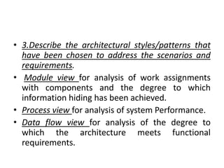 • 3.Describe the architectural styles/patterns that
have been chosen to address the scenarios and
requirements.
• Module view for analysis of work assignments
with components and the degree to which
information hiding has been achieved.
• Process view for analysis of system Performance.
• Data flow view for analysis of the degree to
which the architecture meets functional
requirements.
 