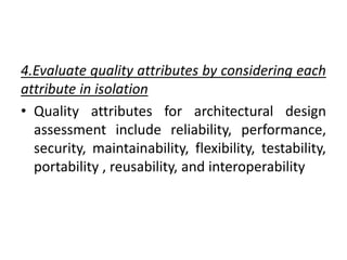 4.Evaluate quality attributes by considering each
attribute in isolation
• Quality attributes for architectural design
assessment include reliability, performance,
security, maintainability, flexibility, testability,
portability , reusability, and interoperability
 