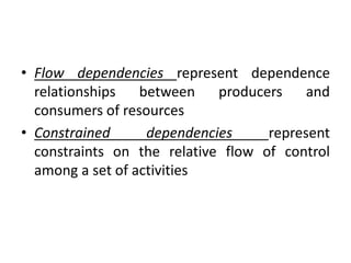 • Flow dependencies represent dependence
relationships between producers and
consumers of resources
• Constrained dependencies represent
constraints on the relative flow of control
among a set of activities
 