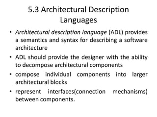5.3 Architectural Description
Languages
• Architectural description language (ADL) provides
a semantics and syntax for describing a software
architecture
• ADL should provide the designer with the ability
to decompose architectural components
• compose individual components into larger
architectural blocks
• represent interfaces(connection mechanisms)
between components.
 
