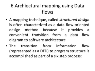 6.Archiectural mapping using Data
flows
• A mapping technique, called structured design
is often characterized as a data flow-oriented
design method because it provides a
convenient transition from a data flow
diagram to software architecture
• The transition from information flow
(represented as a DFD) to program structure is
accomplished as part of a six step process:
 