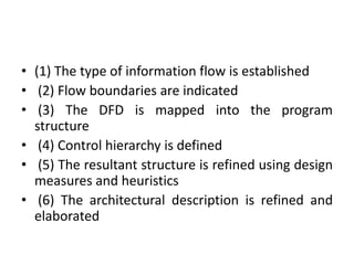 • (1) The type of information flow is established
• (2) Flow boundaries are indicated
• (3) The DFD is mapped into the program
structure
• (4) Control hierarchy is defined
• (5) The resultant structure is refined using design
measures and heuristics
• (6) The architectural description is refined and
elaborated
 