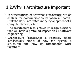 1.2.Why Is Architecture Important
• Representations of software architecture are an
enabler for communication between all parties
(stakeholders) interested in the development of a
computer-based system.
• The architecture highlights early design decisions
that will have a profound impact on all software
engineering.
• Architecture “constitutes a relatively small,
intellectually model of how the system is
structured and how its components work
together”
 