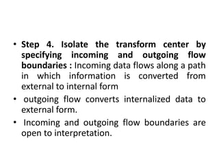 • Step 4. Isolate the transform center by
specifying incoming and outgoing flow
boundaries : Incoming data flows along a path
in which information is converted from
external to internal form
• outgoing flow converts internalized data to
external form.
• Incoming and outgoing flow boundaries are
open to interpretation.
 