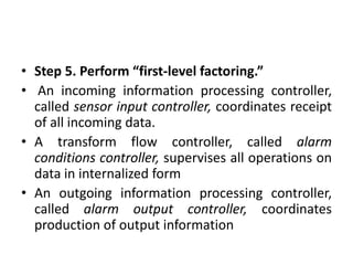 • Step 5. Perform “first-level factoring.”
• An incoming information processing controller,
called sensor input controller, coordinates receipt
of all incoming data.
• A transform flow controller, called alarm
conditions controller, supervises all operations on
data in internalized form
• An outgoing information processing controller,
called alarm output controller, coordinates
production of output information
 