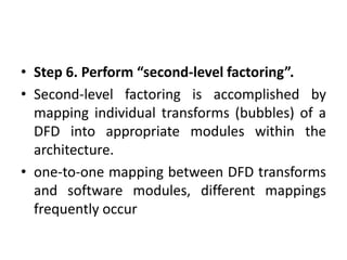 • Step 6. Perform “second-level factoring”.
• Second-level factoring is accomplished by
mapping individual transforms (bubbles) of a
DFD into appropriate modules within the
architecture.
• one-to-one mapping between DFD transforms
and software modules, different mappings
frequently occur
 