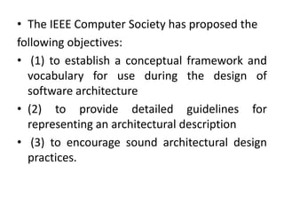 • The IEEE Computer Society has proposed the
following objectives:
• (1) to establish a conceptual framework and
vocabulary for use during the design of
software architecture
• (2) to provide detailed guidelines for
representing an architectural description
• (3) to encourage sound architectural design
practices.
 