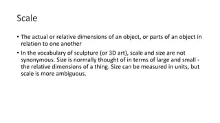 Scale
• The actual or relative dimensions of an object, or parts of an object in
relation to one another
• In the vocabulary of sculpture (or 3D art), scale and size are not
synonymous. Size is normally thought of in terms of large and small -
the relative dimensions of a thing. Size can be measured in units, but
scale is more ambiguous.
 