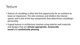 Texture
• Texture of a building is often the first opportunity for an architect to
leave an impression. This skin encloses and shelters the interior
spaces and is one of the key components that determines a building's
personality.
• A good texture in archtecture involves using exterior wall materials
and designs that are climate-appropriate, structurally
sound and aesthetically pleasing.
 