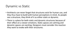 Dynamic vs Static
• Architects can never forget that structures exist for human use, and
they thus have to build with human perceptions in mind. As people
see a structure, they think of it as either static or dynamic.
• There is a place for both static and dynamic structures because of
their effect on a viewer emotions. Static spaces are calming and
dynamic spaces are exciting. Designers must consider the reaction
they want to evoke with their structures.
 