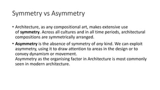 Symmetry vs Asymmetry
• Architecture, as any compositional art, makes extensive use
of symmetry. Across all cultures and in all time periods, architectural
compositions are symmetrically arranged.
• Asymmetry is the absence of symmetry of any kind. We can exploit
asymmetry, using it to draw attention to areas in the design or to
convey dynamism or movement.
Asymmetry as the organising factor in Architecture is most commonly
seen in modern architecture.
 
