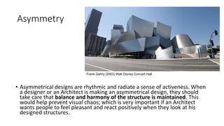 Asymmetry
• Asymmetrical designs are rhythmic and radiate a sense of activeness. When
a designer or an Architect is making an asymmetrical design, they should
take care that balance and harmony of the structure is maintained. This
would help prevent visual chaos; which is very important if an Architect
wants people to feel pleasant and react positively when they look at his
designed structures.
Frank Gehry (2003) Walt Disney Concert Hall
 