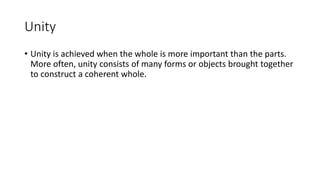 Unity
• Unity is achieved when the whole is more important than the parts.
More often, unity consists of many forms or objects brought together
to construct a coherent whole.
 