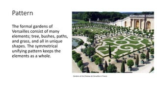Pattern
The formal gardens of
Versailles consist of many
elements; tree, bushes, paths,
and grass, and all in unique
shapes. The symmetrical
unifying pattern keeps the
elements as a whole.
Gardens at the Chateau de Versailles in France
 