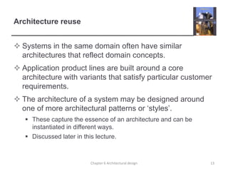 Architecture reuse
 Systems in the same domain often have similar
architectures that reflect domain concepts.
 Application product lines are built around a core
architecture with variants that satisfy particular customer
requirements.
 The architecture of a system may be designed around
one of more architectural patterns or ‘styles’.
 These capture the essence of an architecture and can be
instantiated in different ways.
 Discussed later in this lecture.
13
Chapter 6 Architectural design
 