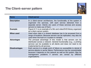 The Client–server pattern
Name Client-server
Description In a client–server architecture, the functionality of the system is
organized into services, with each service delivered from a
separate server. Clients are users of these services and access
servers to make use of them.
Example Figure 6.11 is an example of a film and video/DVD library organized
as a client–server system.
When used Used when data in a shared database has to be accessed from a
range of locations. Because servers can be replicated, may also be
used when the load on a system is variable.
Advantages The principal advantage of this model is that servers can be
distributed across a network. General functionality (e.g., a printing
service) can be available to all clients and does not need to be
implemented by all services.
Disadvantages Each service is a single point of failure so susceptible to denial of
service attacks or server failure. Performance may be unpredictable
because it depends on the network as well as the system. May be
management problems if servers are owned by different
organizations.
31
Chapter 6 Architectural design
 