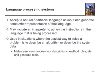 Language processing systems
 Accept a natural or artificial language as input and generate
some other representation of that language.
 May include an interpreter to act on the instructions in the
language that is being processed.
 Used in situations where the easiest way to solve a
problem is to describe an algorithm or describe the system
data
 Meta-case tools process tool descriptions, method rules, etc
and generate tools.
48
Chapter 6 Architectural design
 