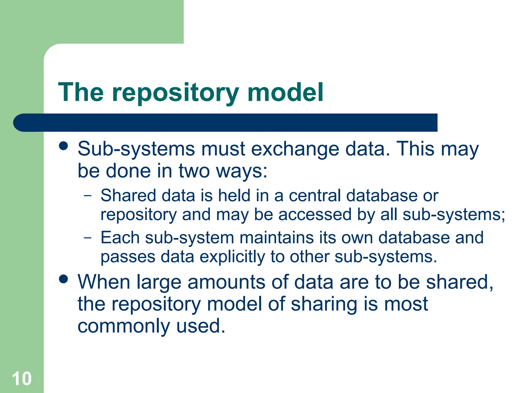 The repository model
 Sub-systems must exchange data. This may
be done in two ways:
– Shared data is held in a central database or
repository and may be accessed by all sub-systems;
– Each sub-system maintains its own database and
passes data explicitly to other sub-systems.
 When large amounts of data are to be shared,
the repository model of sharing is most
commonly used.
10
 