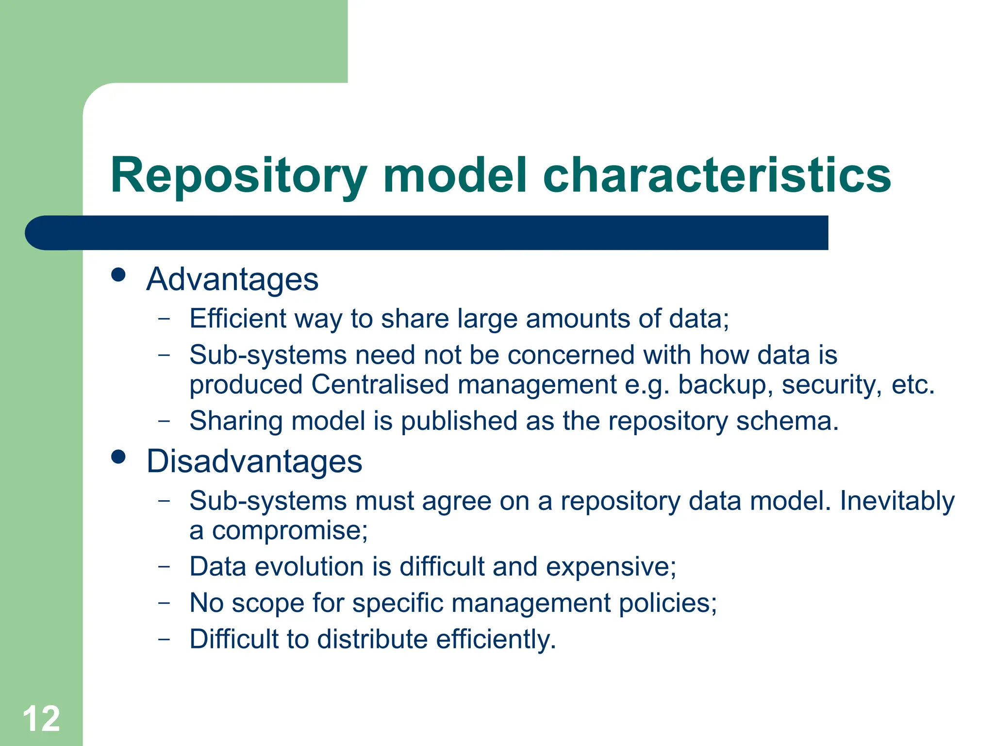 Repository model characteristics
 Advantages
– Efficient way to share large amounts of data;
– Sub-systems need not be concerned with how data is
produced Centralised management e.g. backup, security, etc.
– Sharing model is published as the repository schema.
 Disadvantages
– Sub-systems must agree on a repository data model. Inevitably
a compromise;
– Data evolution is difficult and expensive;
– No scope for specific management policies;
– Difficult to distribute efficiently.
12
 