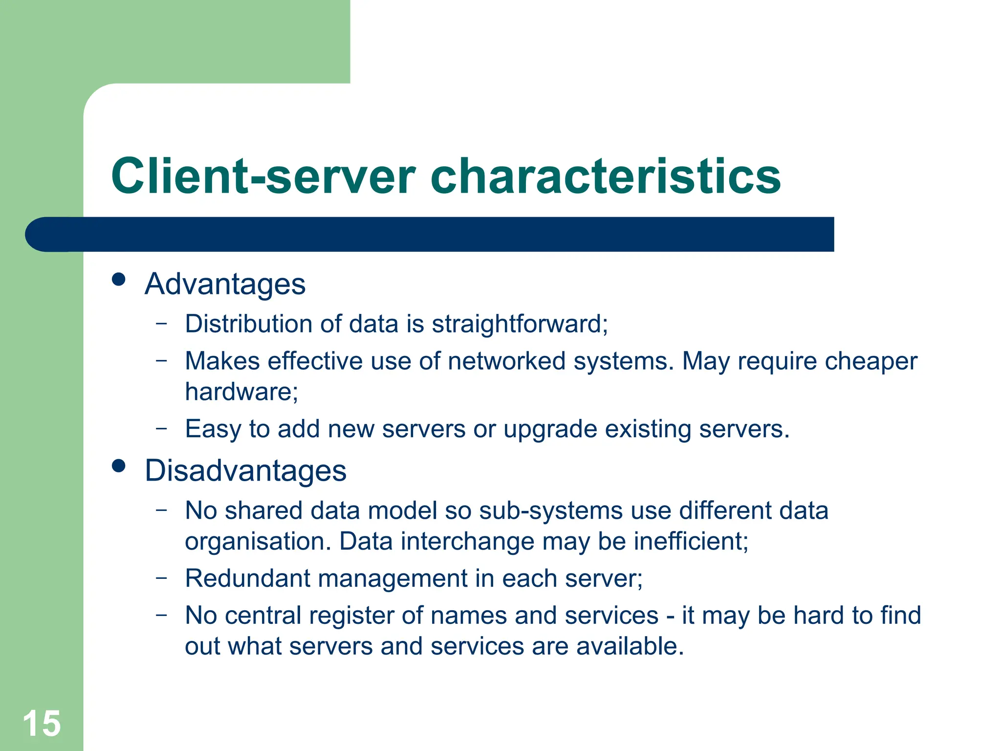 Client-server characteristics
 Advantages
– Distribution of data is straightforward;
– Makes effective use of networked systems. May require cheaper
hardware;
– Easy to add new servers or upgrade existing servers.
 Disadvantages
– No shared data model so sub-systems use different data
organisation. Data interchange may be inefficient;
– Redundant management in each server;
– No central register of names and services - it may be hard to find
out what servers and services are available.
15
 
