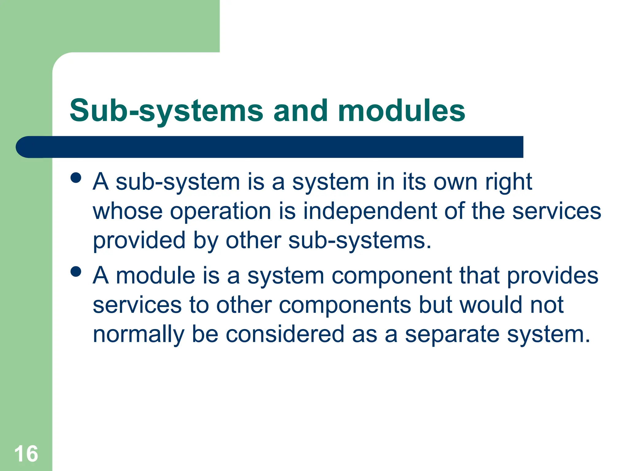 Sub-systems and modules
 A sub-system is a system in its own right
whose operation is independent of the services
provided by other sub-systems.
 A module is a system component that provides
services to other components but would not
normally be considered as a separate system.
16
 