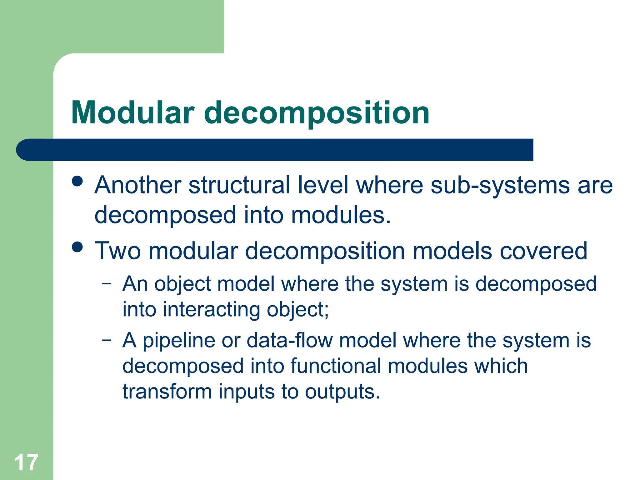 Modular decomposition
 Another structural level where sub-systems are
decomposed into modules.
 Two modular decomposition models covered
– An object model where the system is decomposed
into interacting object;
– A pipeline or data-flow model where the system is
decomposed into functional modules which
transform inputs to outputs.
17
 