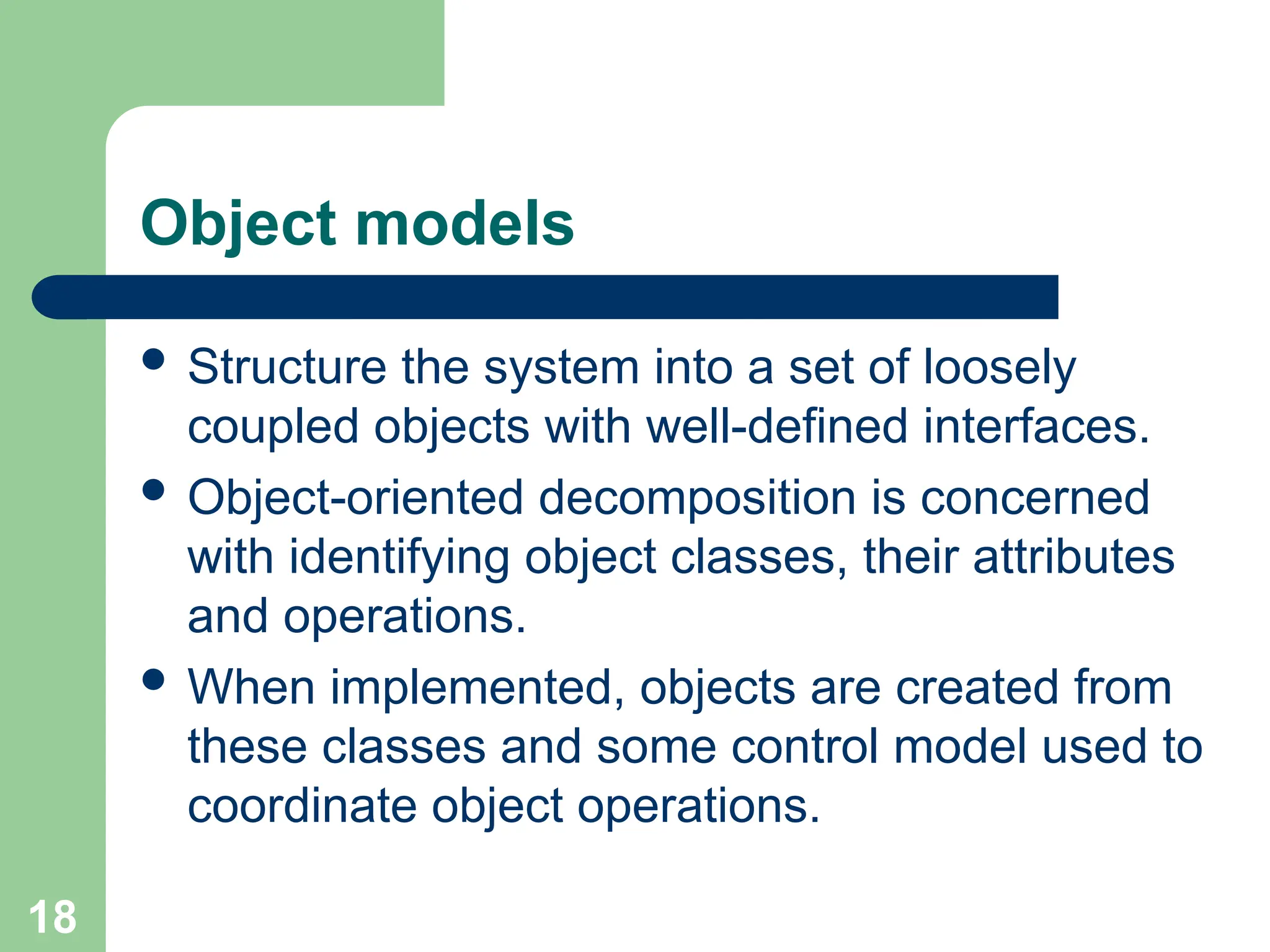 Object models
 Structure the system into a set of loosely
coupled objects with well-defined interfaces.
 Object-oriented decomposition is concerned
with identifying object classes, their attributes
and operations.
 When implemented, objects are created from
these classes and some control model used to
coordinate object operations.
18
 