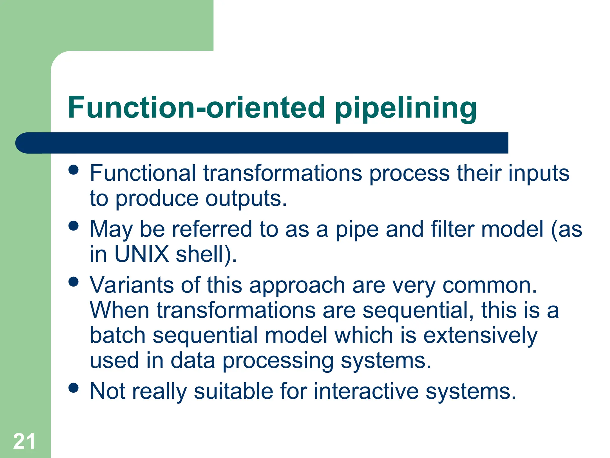 Function-oriented pipelining
 Functional transformations process their inputs
to produce outputs.
 May be referred to as a pipe and filter model (as
in UNIX shell).
 Variants of this approach are very common.
When transformations are sequential, this is a
batch sequential model which is extensively
used in data processing systems.
 Not really suitable for interactive systems.
21
 