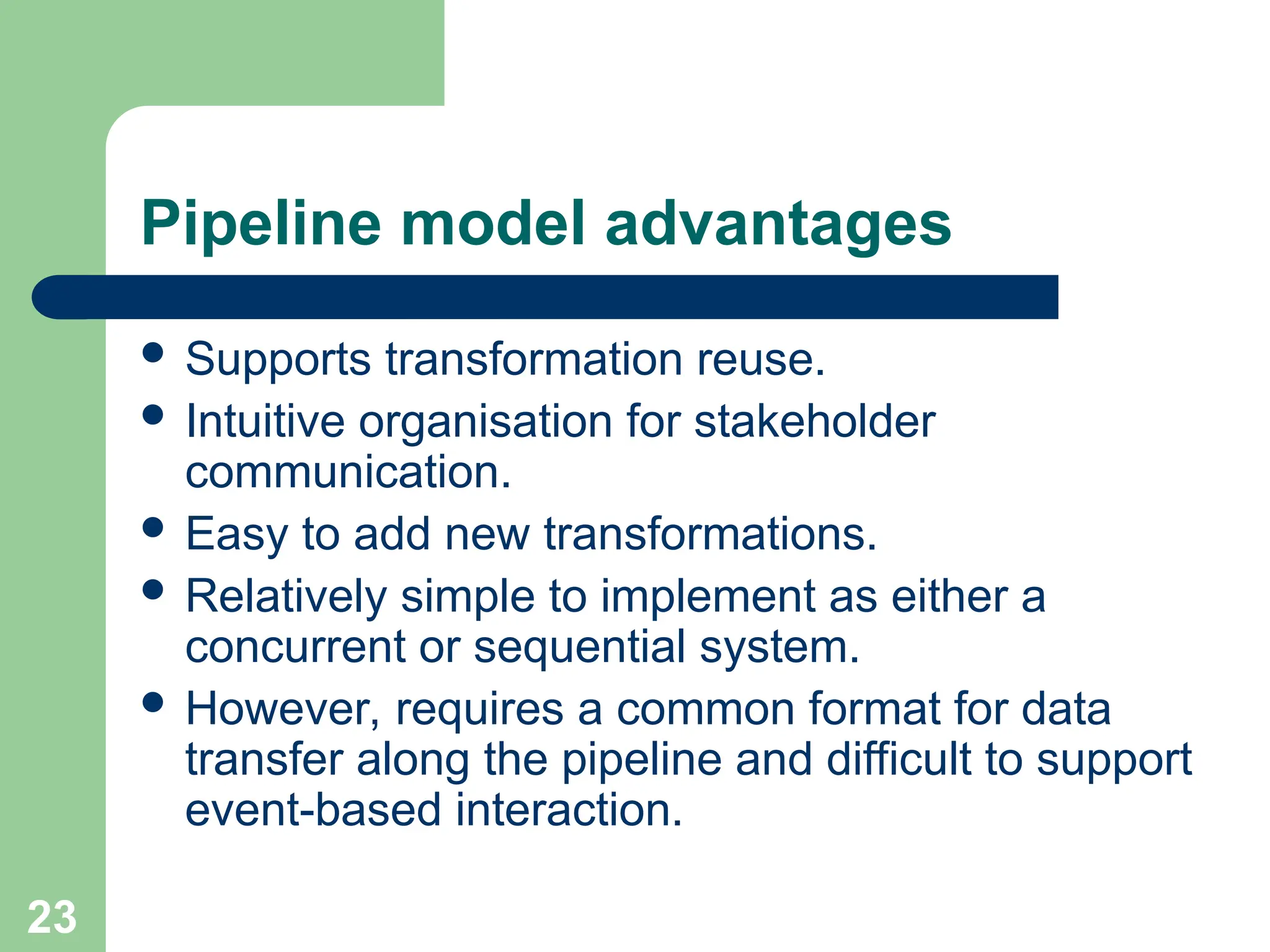 Pipeline model advantages
 Supports transformation reuse.
 Intuitive organisation for stakeholder
communication.
 Easy to add new transformations.
 Relatively simple to implement as either a
concurrent or sequential system.
 However, requires a common format for data
transfer along the pipeline and difficult to support
event-based interaction.
23
 