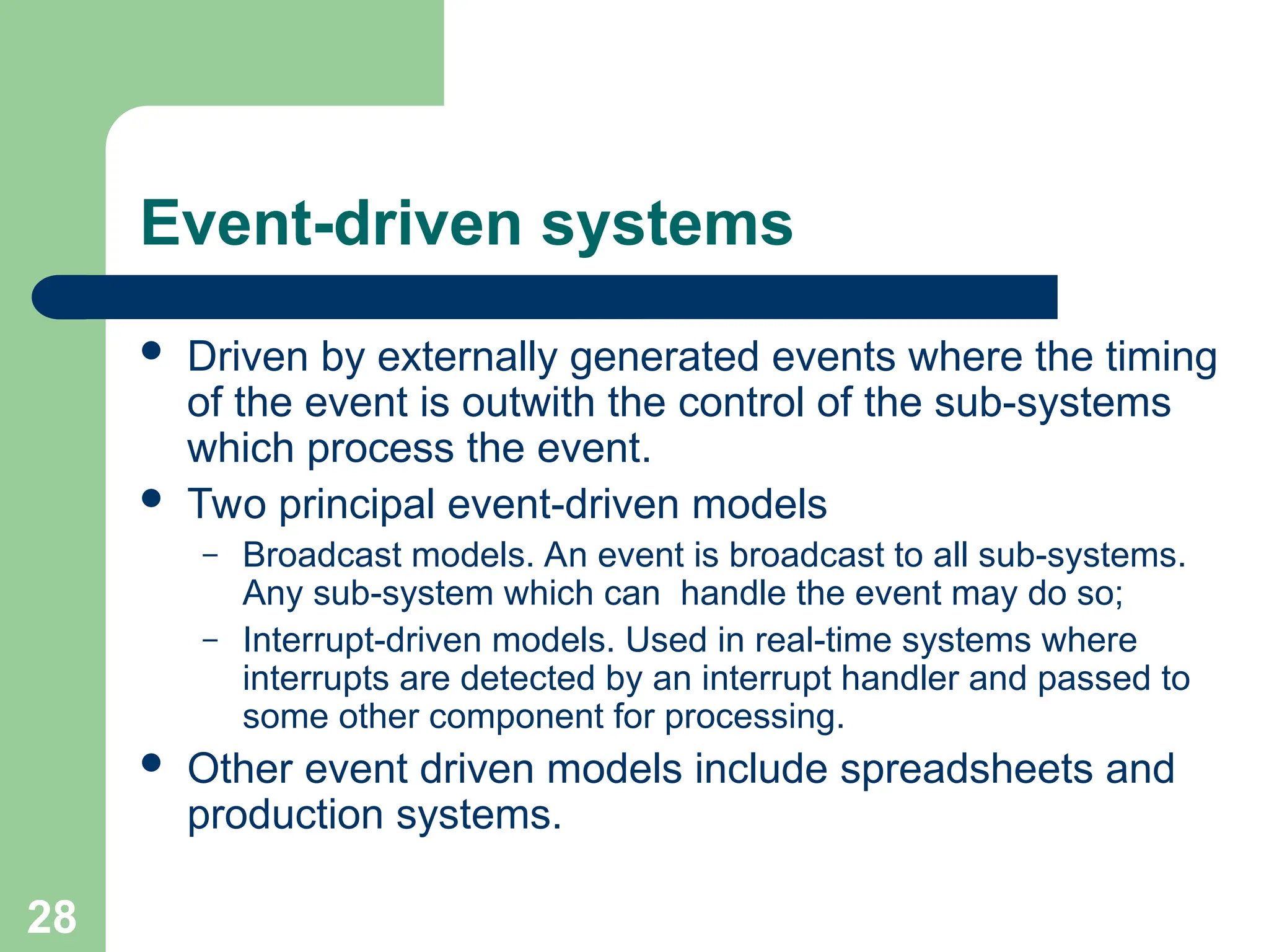 Event-driven systems
 Driven by externally generated events where the timing
of the event is outwith the control of the sub-systems
which process the event.
 Two principal event-driven models
– Broadcast models. An event is broadcast to all sub-systems.
Any sub-system which can handle the event may do so;
– Interrupt-driven models. Used in real-time systems where
interrupts are detected by an interrupt handler and passed to
some other component for processing.
 Other event driven models include spreadsheets and
production systems.
28
 