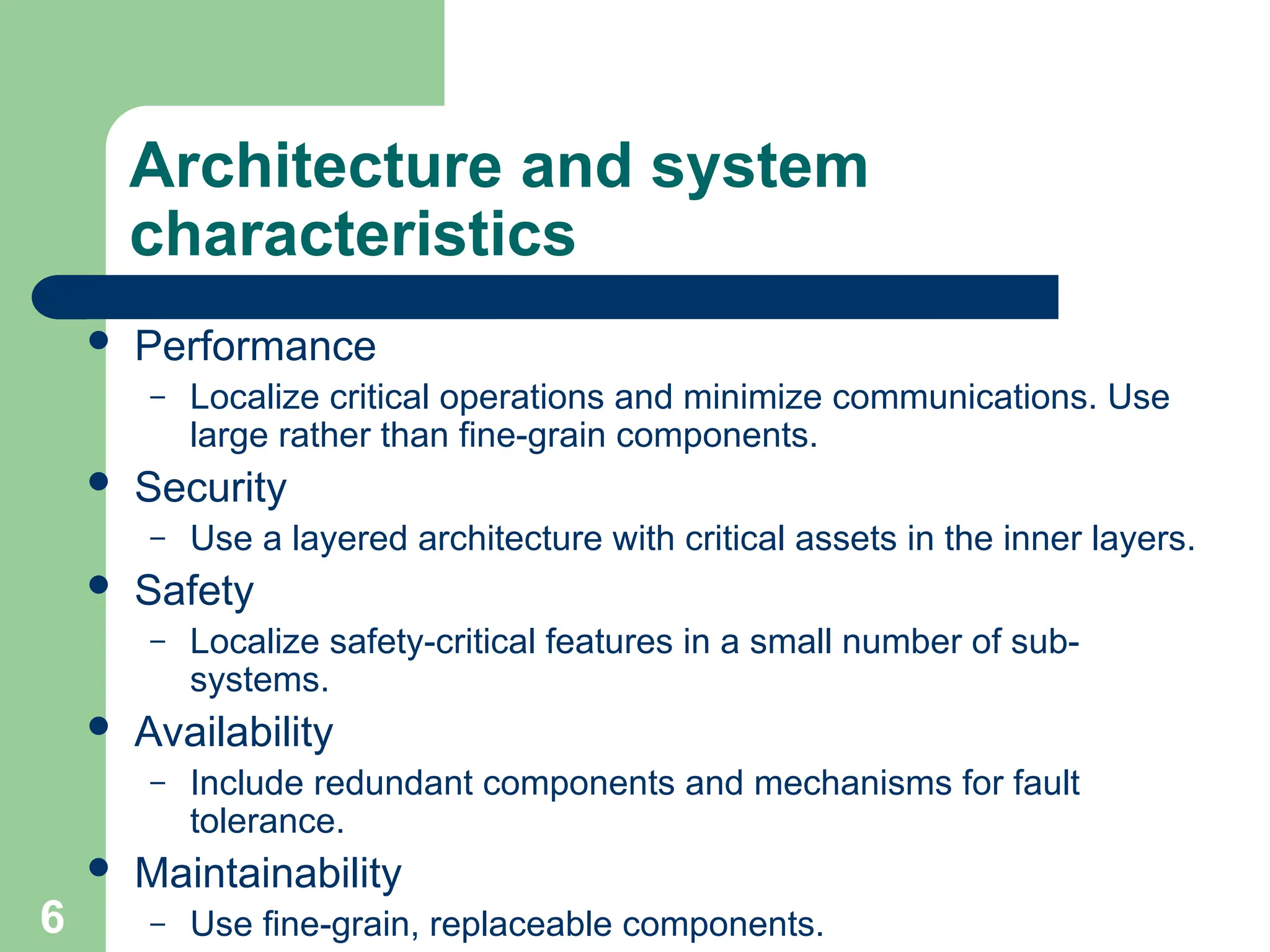 Architecture and system
characteristics
 Performance
– Localize critical operations and minimize communications. Use
large rather than fine-grain components.
 Security
– Use a layered architecture with critical assets in the inner layers.
 Safety
– Localize safety-critical features in a small number of sub-
systems.
 Availability
– Include redundant components and mechanisms for fault
tolerance.
 Maintainability
– Use fine-grain, replaceable components.
6
 