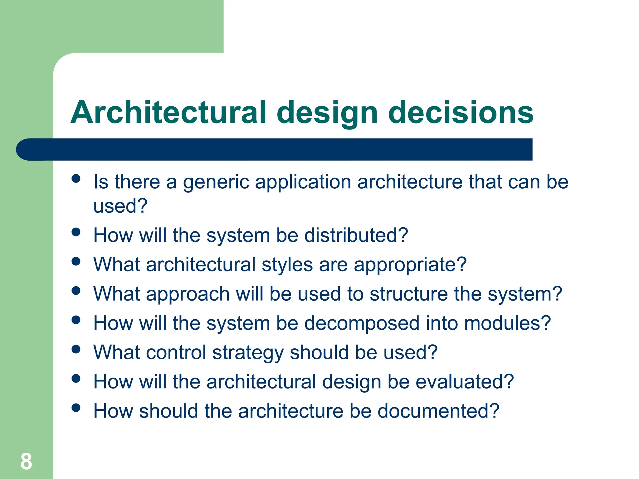 Architectural design decisions
 Is there a generic application architecture that can be
used?
 How will the system be distributed?
 What architectural styles are appropriate?
 What approach will be used to structure the system?
 How will the system be decomposed into modules?
 What control strategy should be used?
 How will the architectural design be evaluated?
 How should the architecture be documented?
8
 